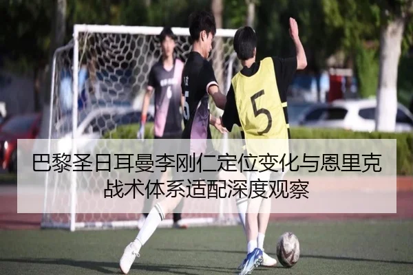 巴黎圣日耳曼李刚仁定位变化与恩里克战术体系适配深度观察