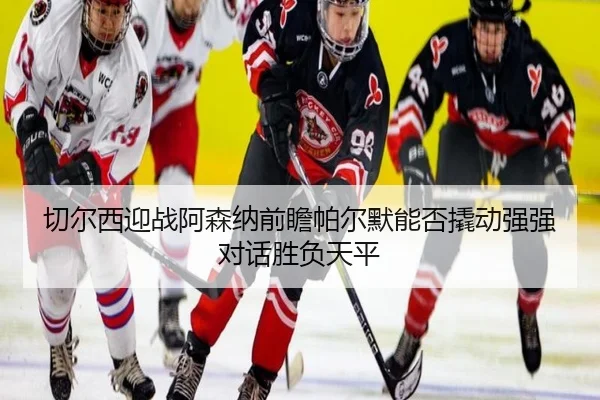 切尔西迎战阿森纳前瞻帕尔默能否撬动强强对话胜负天平