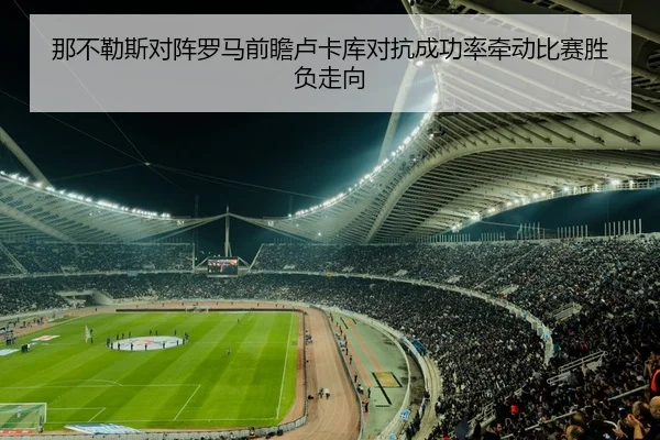 那不勒斯对阵罗马前瞻卢卡库对抗成功率牵动比赛胜负走向